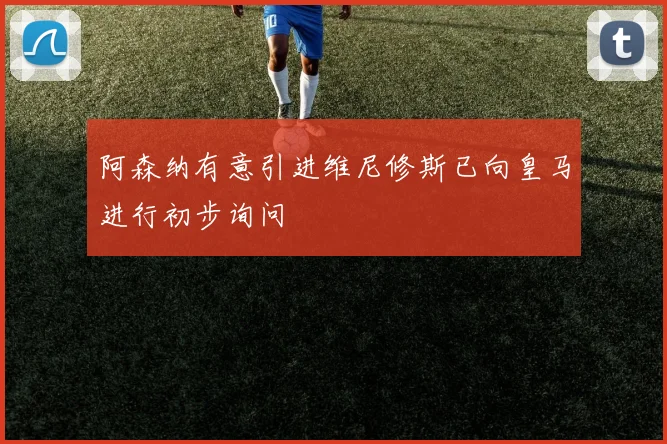 阿森纳有意引进维尼修斯已向皇马进行初步询问