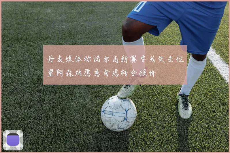 丹麦媒体称诺尔高新赛季或失去位置阿森纳愿意考虑转会报价