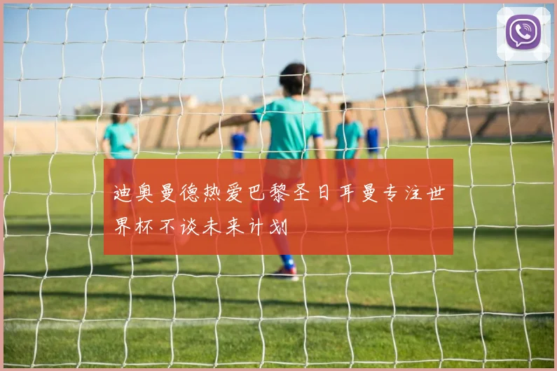 迪奥曼德热爱巴黎圣日耳曼专注世界杯不谈未来计划