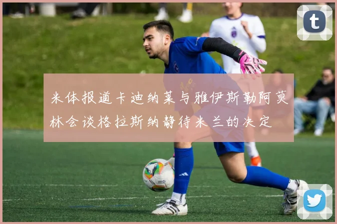 米体报道卡迪纳莱与雅伊斯勒阿莫林会谈格拉斯纳静待米兰的决定