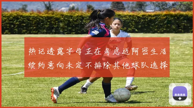 热记透露字母正在考虑迈阿密生活续约意向未定不排除其他球队选择
