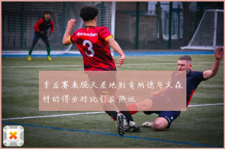 季后赛表现天差地别肯纳德与文森特的得分对比引发热议