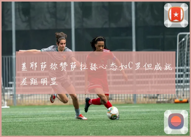 基耶萨称赞萨拉赫心态如C罗但成就差距明显