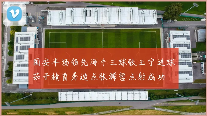 国安半场领先海牛三球张玉宁进球茹子楠首秀造点张稀哲点射成功