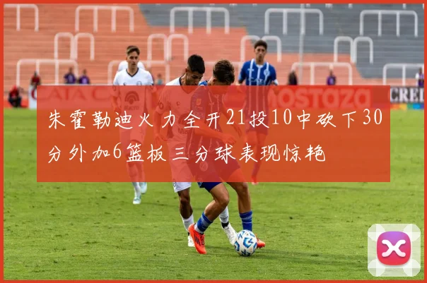朱霍勒迪火力全开21投10中砍下30分外加6篮板三分球表现惊艳
