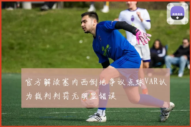 官方解读塞内西倒地争议点球VAR认为裁判判罚无明显错误