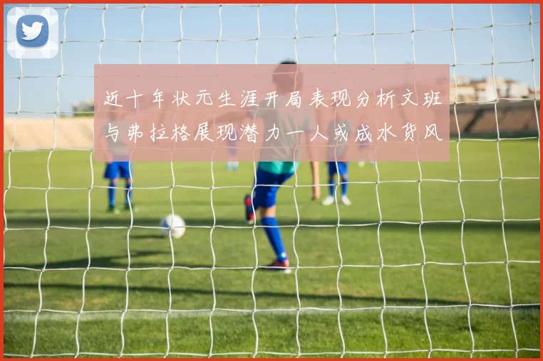 近十年状元生涯开局表现分析文班与弗拉格展现潜力一人或成水货风险