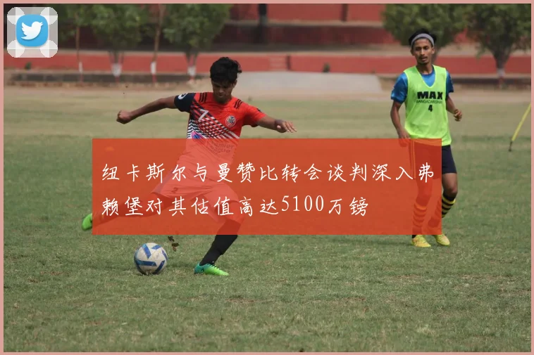 纽卡斯尔与曼赞比转会谈判深入弗赖堡对其估值高达5100万镑