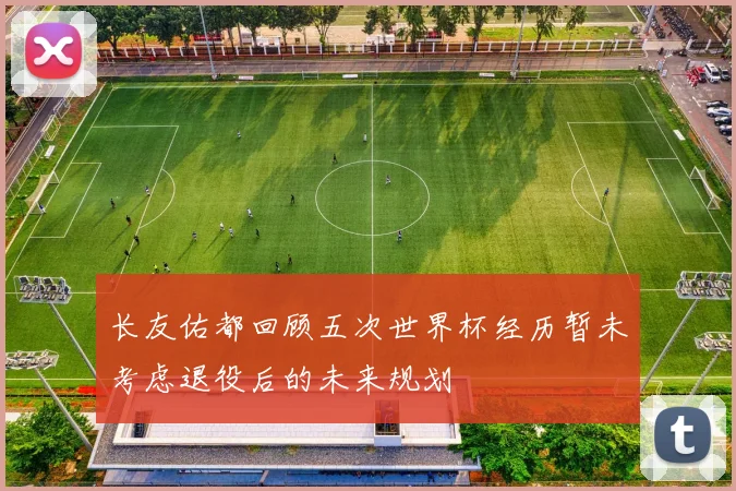 长友佑都回顾五次世界杯经历暂未考虑退役后的未来规划