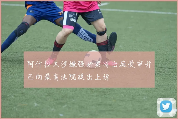 阿什拉夫涉嫌强奸案将出庭受审并已向最高法院提出上诉