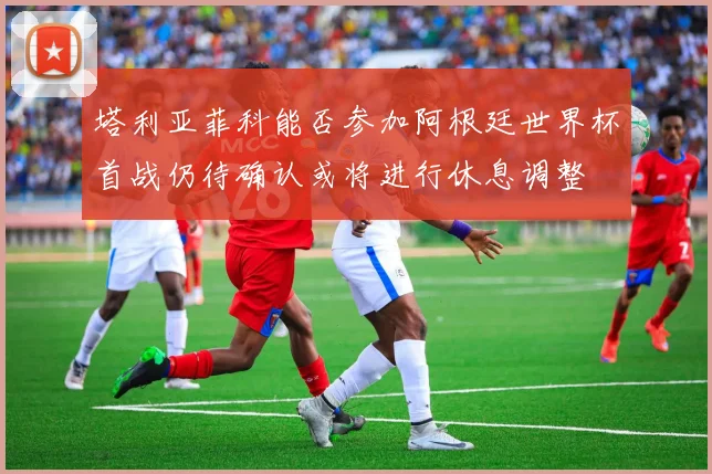 塔利亚菲科能否参加阿根廷世界杯首战仍待确认或将进行休息调整