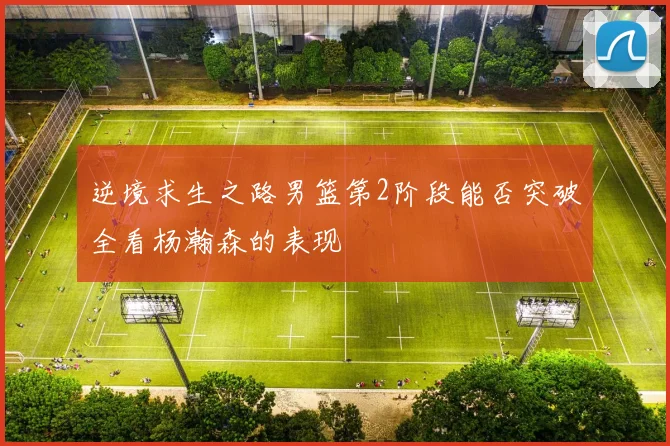 逆境求生之路男篮第2阶段能否突破全看杨瀚森的表现