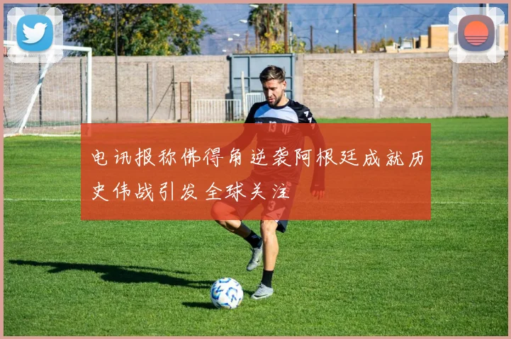 电讯报称佛得角逆袭阿根廷成就历史伟战引发全球关注