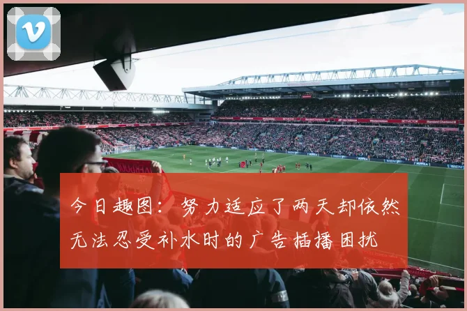 今日趣图：努力适应了两天却依然无法忍受补水时的广告插播困扰