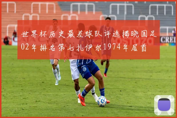 世界杯历史最差球队评选揭晓国足02年排名第七扎伊尔1974年居首