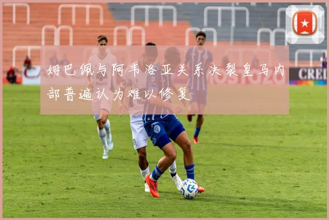 姆巴佩与阿韦洛亚关系决裂皇马内部普遍认为难以修复