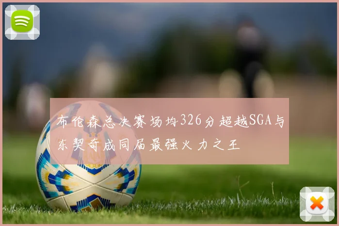 布伦森总决赛场均326分超越SGA与东契奇成同届最强火力之王
