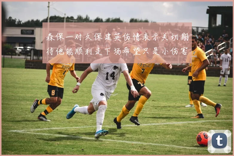 森保一对久保建英伤情表示关切期待他能顺利走下场希望只是小伤害