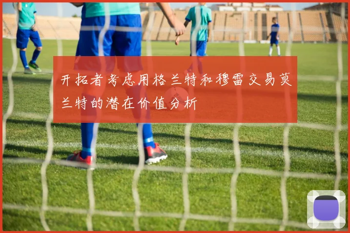 开拓者考虑用格兰特和穆雷交易莫兰特的潜在价值分析