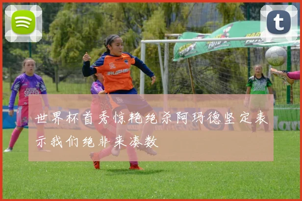 世界杯首秀惊艳绝杀阿玛德坚定表示我们绝非来凑数
