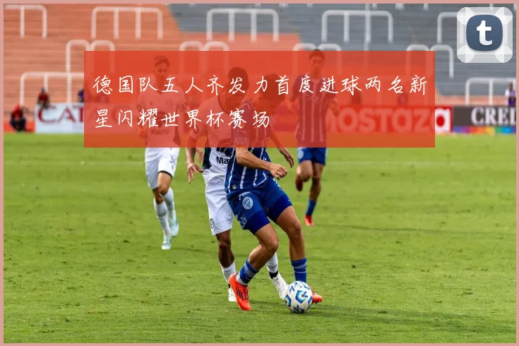 德国队五人齐发力首度进球两名新星闪耀世界杯赛场