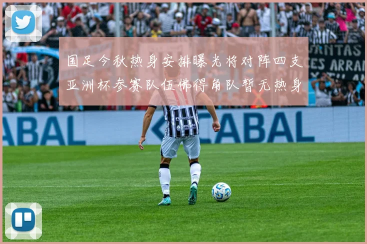 国足今秋热身安排曝光将对阵四支亚洲杯参赛队伍佛得角队暂无热身计划