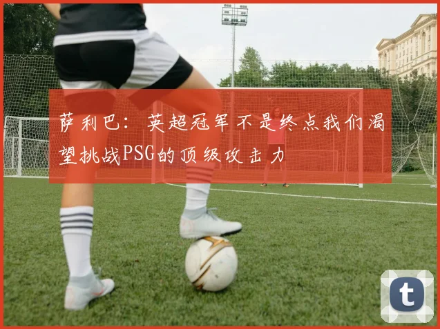 萨利巴：英超冠军不是终点我们渴望挑战PSG的顶级攻击力