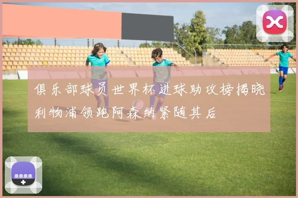 俱乐部球员世界杯进球助攻榜揭晓利物浦领跑阿森纳紧随其后