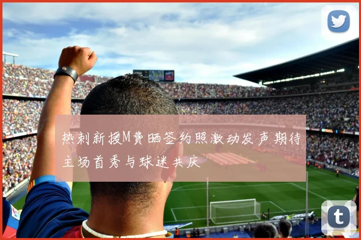 热刺新援M费晒签约照激动发声期待主场首秀与球迷共庆