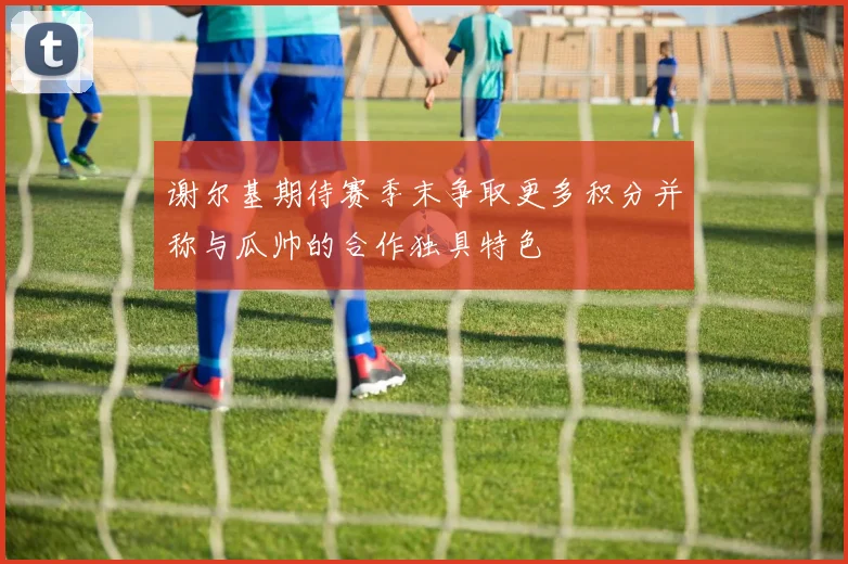 谢尔基期待赛季末争取更多积分并称与瓜帅的合作独具特色