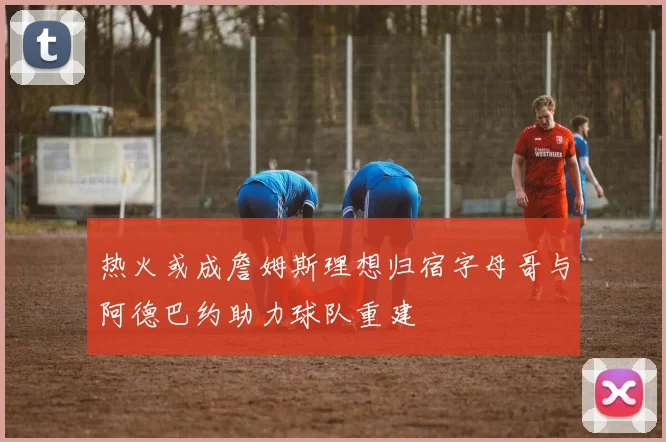 热火或成詹姆斯理想归宿字母哥与阿德巴约助力球队重建