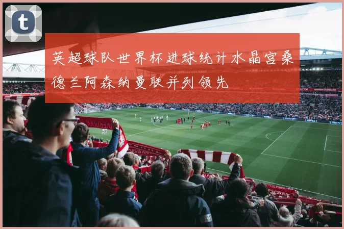 英超球队世界杯进球统计水晶宫桑德兰阿森纳曼联并列领先