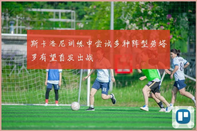 斯卡洛尼训练中尝试多种阵型劳塔罗有望首发出战