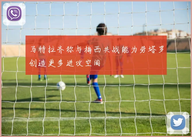 马特拉齐称与梅西共战能为劳塔罗创造更多进攻空间