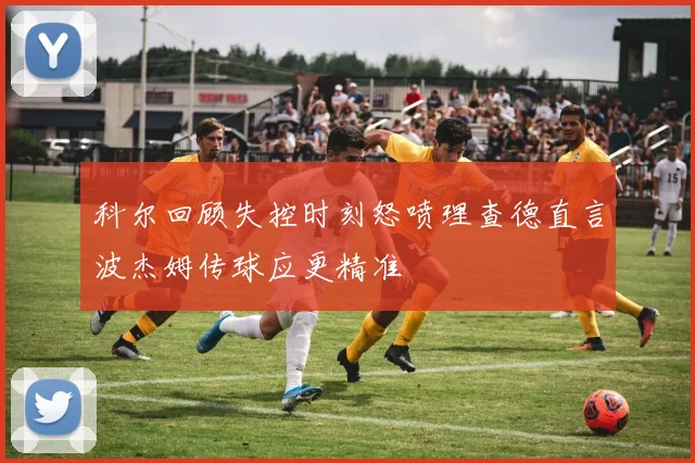 科尔回顾失控时刻怒喷理查德直言波杰姆传球应更精准